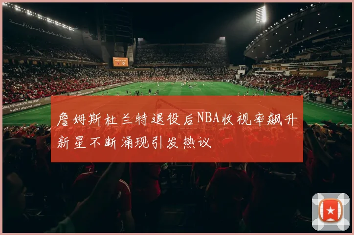 詹姆斯杜兰特退役后NBA收视率飙升新星不断涌现引发热议