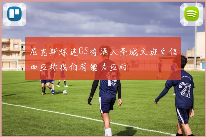 尼克斯球迷G5将涌入圣城文班自信回应称我们有能力应对