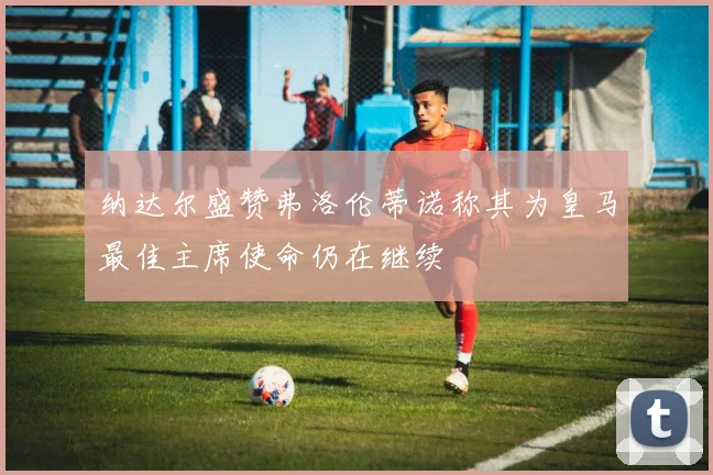 纳达尔盛赞弗洛伦蒂诺称其为皇马最佳主席使命仍在继续