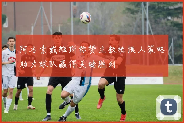 阿方索戴维斯称赞主教练换人策略助力球队赢得关键胜利