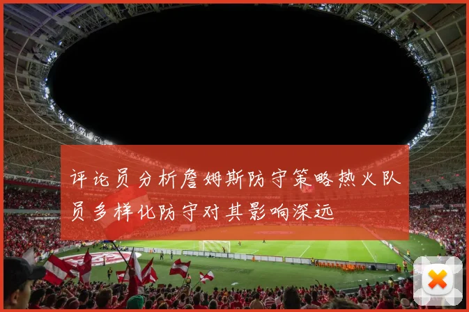 评论员分析詹姆斯防守策略热火队员多样化防守对其影响深远