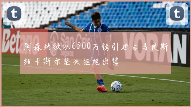 阿森纳欲以6500万镑引进吉马良斯纽卡斯尔坚决拒绝出售