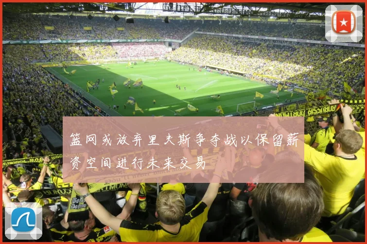 篮网或放弃里夫斯争夺战以保留薪资空间进行未来交易