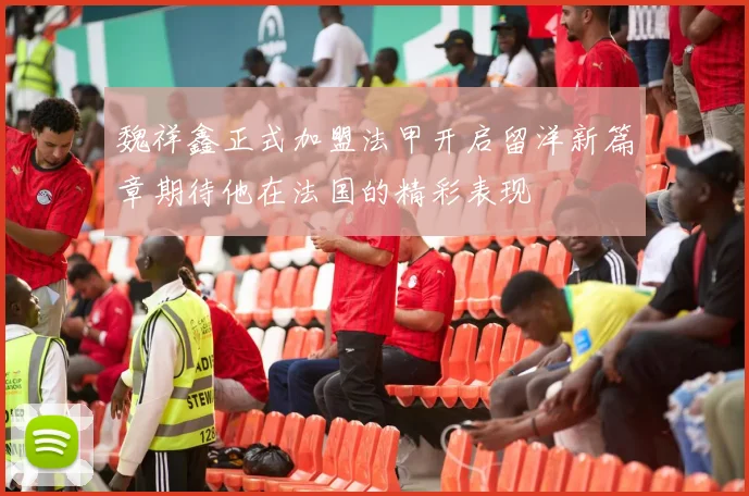 魏祥鑫正式加盟法甲开启留洋新篇章期待他在法国的精彩表现