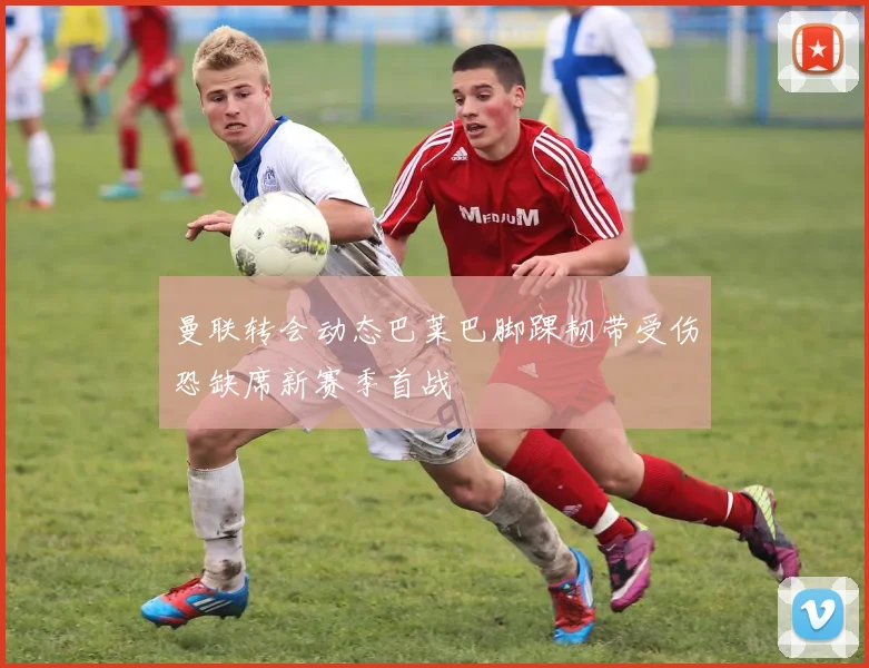 曼联转会动态巴莱巴脚踝韧带受伤恐缺席新赛季首战