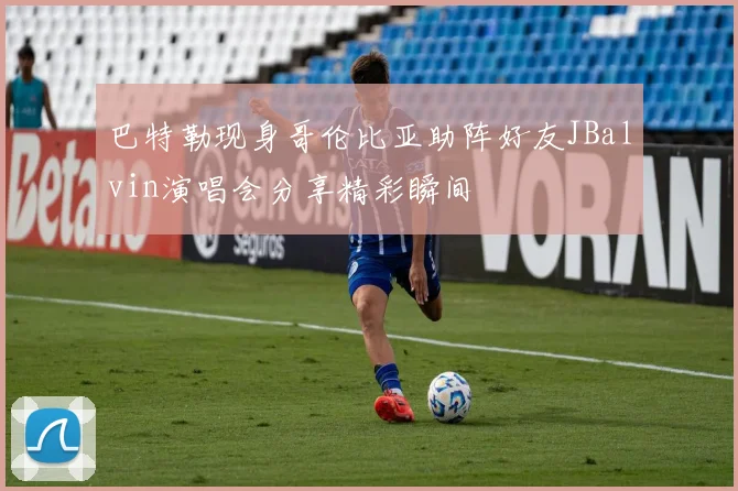 巴特勒现身哥伦比亚助阵好友JBalvin演唱会分享精彩瞬间
