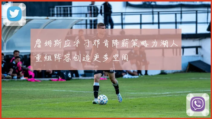 詹姆斯应学习邓肯降薪策略为湖人重组阵容创造更多空间