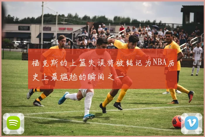 福克斯的上篮失误将被铭记为NBA历史上最尴尬的瞬间之一