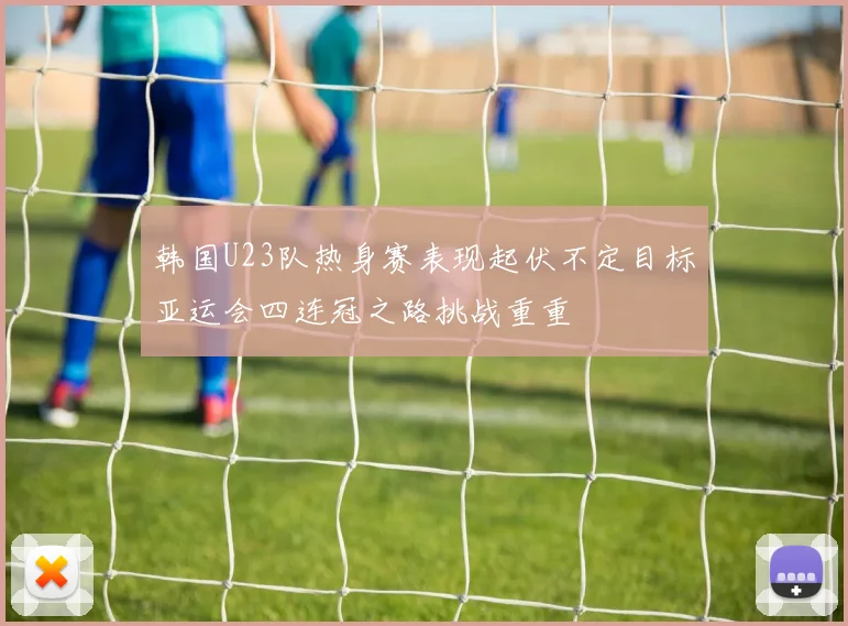 韩国U23队热身赛表现起伏不定目标亚运会四连冠之路挑战重重