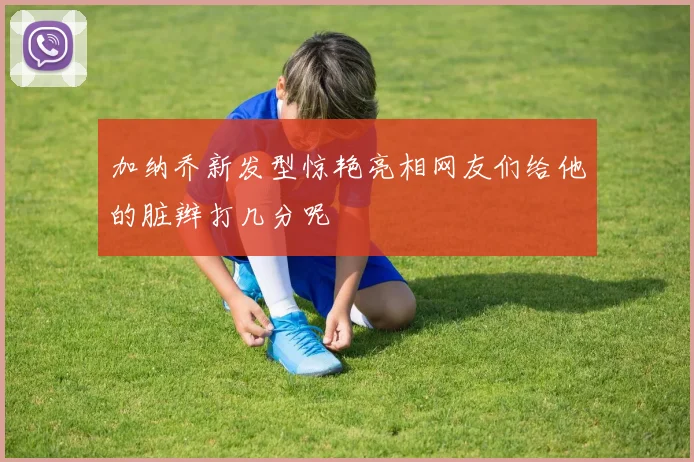 加纳乔新发型惊艳亮相网友们给他的脏辫打几分呢