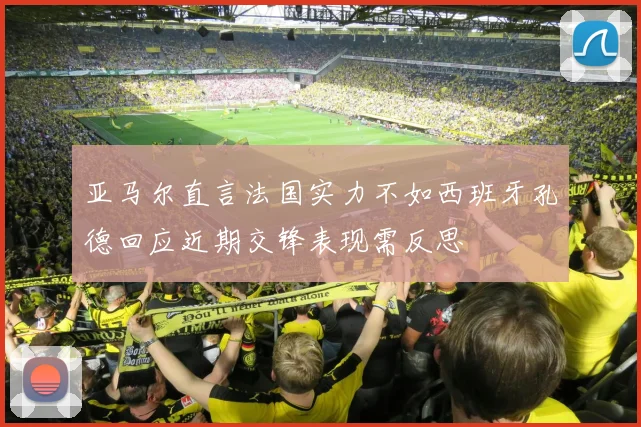 亚马尔直言法国实力不如西班牙孔德回应近期交锋表现需反思